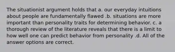 The situationist argument holds that a. our everyday intuitions about people are fundamentally flawed .b. situations are more important than personality traits for determining behavior. c. a thorough review of the literature reveals that there is a limit to how well one can predict behavior from personality .d. All of the answer options are correct.