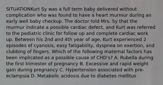 SITUATIONKurt Sy was a full term baby delivered without complication who was found to have a heart murmur during an early well baby checkup. The doctor told Mrs. Sy that the murmur indicate a possible cardiac defect, and Kurt was referred to the pediatric clinic for follow up and complete cardiac work up. Between his 2nd and 4th year of age, Kurt experienced 2 episodes of cyanosis, easy fatigability, dyspnea on exertion, and clubbing of fingers. Which of the following maternal factors has been implicated as a possible cause of CHD's? A. Rubella during the first trimester of pregnancy B. Excessive and rapid weight gain during pregnancy C. Hypertension associated with pre-eclampsia D. Metabolic acidosis due to diabetes mellitus