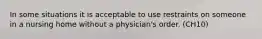 In some situations it is acceptable to use restraints on someone in a nursing home without a physician's order. (CH10)