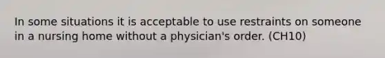 In some situations it is acceptable to use restraints on someone in a nursing home without a physician's order. (CH10)