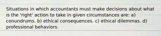 Situations in which accountants must make decisions about what is the 'right' action to take in given circumstances are: a) conundrums. b) ethical consequences. c) ethical dilemmas. d) professional behaviors.