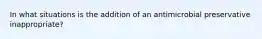 In what situations is the addition of an antimicrobial preservative inappropriate?