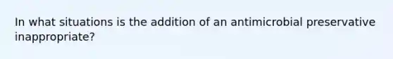 In what situations is the addition of an antimicrobial preservative inappropriate?