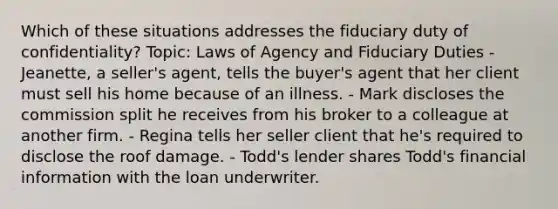 Which of these situations addresses the fiduciary duty of confidentiality? Topic: Laws of Agency and Fiduciary Duties - Jeanette, a seller's agent, tells the buyer's agent that her client must sell his home because of an illness. - Mark discloses the commission split he receives from his broker to a colleague at another firm. - Regina tells her seller client that he's required to disclose the roof damage. - Todd's lender shares Todd's financial information with the loan underwriter.