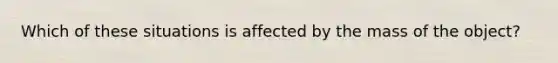 Which of these situations is affected by the mass of the object?