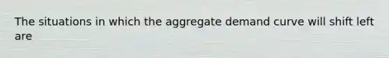 The situations in which the aggregate demand curve will shift left are