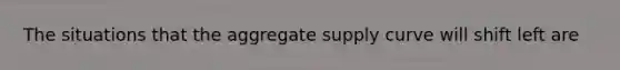 The situations that the aggregate supply curve will shift left are