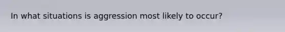 In what situations is aggression most likely to occur?