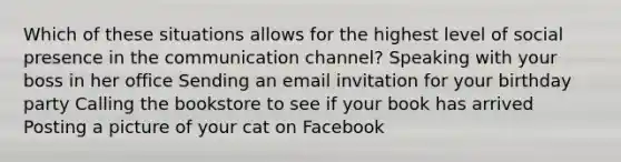 Which of these situations allows for the highest level of social presence in the communication channel? Speaking with your boss in her office Sending an email invitation for your birthday party Calling the bookstore to see if your book has arrived Posting a picture of your cat on Facebook