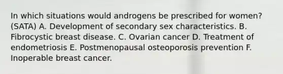 In which situations would androgens be prescribed for women? (SATA) A. Development of secondary sex characteristics. B. Fibrocystic breast disease. C. Ovarian cancer D. Treatment of endometriosis E. Postmenopausal osteoporosis prevention F. Inoperable breast cancer.