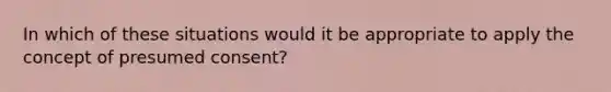 In which of these situations would it be appropriate to apply the concept of presumed consent?