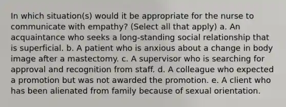 In which situation(s) would it be appropriate for the nurse to communicate with empathy? (Select all that apply) a. An acquaintance who seeks a long-standing social relationship that is superficial. b. A patient who is anxious about a change in body image after a mastectomy. c. A supervisor who is searching for approval and recognition from staff. d. A colleague who expected a promotion but was not awarded the promotion. e. A client who has been alienated from family because of sexual orientation.