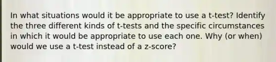 In what situations would it be appropriate to use a t-test? Identify the three different kinds of t-tests and the specific circumstances in which it would be appropriate to use each one. Why (or when) would we use a t-test instead of a z-score?