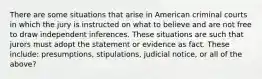 There are some situations that arise in American criminal courts in which the jury is instructed on what to believe and are not free to draw independent inferences. These situations are such that jurors must adopt the statement or evidence as fact. These include: presumptions, stipulations, judicial notice, or all of the above?