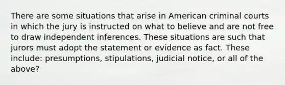 There are some situations that arise in American criminal courts in which the jury is instructed on what to believe and are not free to draw independent inferences. These situations are such that jurors must adopt the statement or evidence as fact. These include: presumptions, stipulations, judicial notice, or all of the above?