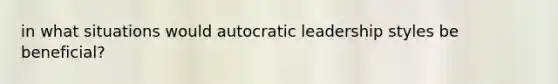 in what situations would autocratic leadership styles be beneficial?