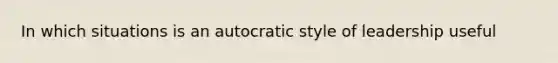 In which situations is an autocratic style of leadership useful