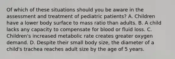 Of which of these situations should you be aware in the assessment and treatment of pediatric​ patients? A. Children have a lower body surface to mass ratio than adults. B. A child lacks any capacity to compensate for blood or fluid loss. C. ​Children's increased metabolic rate creates greater oxygen demand. D. Despite their small body​ size, the diameter of a​ child's trachea reaches adult size by the age of 5 years.