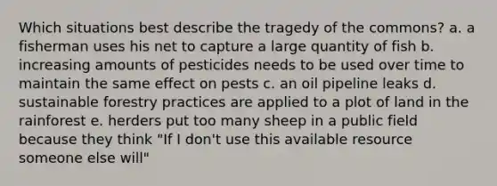 Which situations best describe the tragedy of the commons? a. a fisherman uses his net to capture a large quantity of fish b. increasing amounts of pesticides needs to be used over time to maintain the same effect on pests c. an oil pipeline leaks d. sustainable forestry practices are applied to a plot of land in the rainforest e. herders put too many sheep in a public field because they think "If I don't use this available resource someone else will"