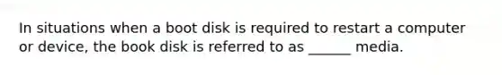 In situations when a boot disk is required to restart a computer or device, the book disk is referred to as ______ media.