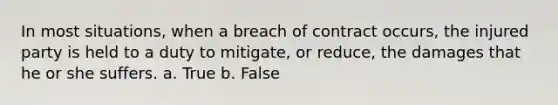 In most situations, when a breach of contract occurs, the injured party is held to a duty to mitigate, or reduce, the damages that he or she suffers. a. True b. False