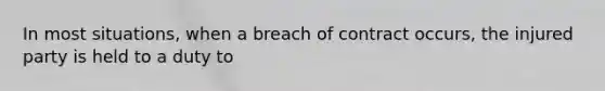 In most situations, when a breach of contract occurs, the injured party is held to a duty to