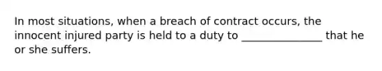 In most situations, when a breach of contract occurs, the innocent injured party is held to a duty to _______________ that he or she suffers.