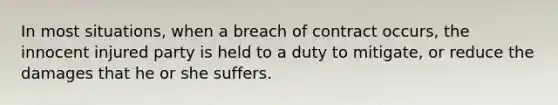 In most situations, when a breach of contract occurs, the innocent injured party is held to a duty to mitigate, or reduce the damages that he or she suffers.