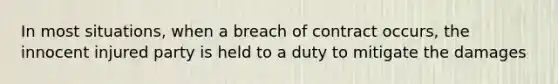 In most situations, when a breach of contract occurs, the innocent injured party is held to a duty to mitigate the damages