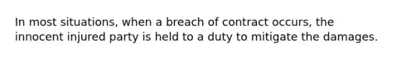 In most situations, when a breach of contract occurs, the innocent injured party is held to a duty to mitigate the damages.​