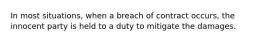 In most situations, when a breach of contract occurs, the innocent party is held to a duty to mitigate the damages.