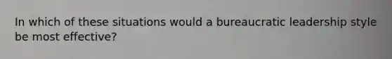 In which of these situations would a bureaucratic leadership style be most effective?