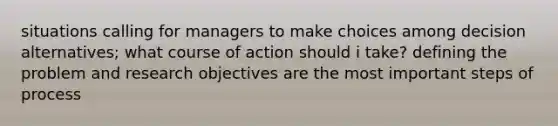 situations calling for managers to make choices among decision alternatives; what course of action should i take? defining the problem and research objectives are the most important steps of process