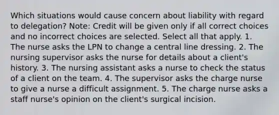 Which situations would cause concern about liability with regard to delegation? Note: Credit will be given only if all correct choices and no incorrect choices are selected. Select all that apply. 1. The nurse asks the LPN to change a central line dressing. 2. The nursing supervisor asks the nurse for details about a client's history. 3. The nursing assistant asks a nurse to check the status of a client on the team. 4. The supervisor asks the charge nurse to give a nurse a difficult assignment. 5. The charge nurse asks a staff nurse's opinion on the client's surgical incision.