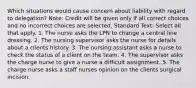 Which situations would cause concern about liability with regard to delegation? Note: Credit will be given only if all correct choices and no incorrect choices are selected. Standard Text: Select all that apply. 1. The nurse asks the LPN to change a central line dressing. 2. The nursing supervisor asks the nurse for details about a clients history. 3. The nursing assistant asks a nurse to check the status of a client on the team. 4. The supervisor asks the charge nurse to give a nurse a difficult assignment. 5. The charge nurse asks a staff nurses opinion on the clients surgical incision.