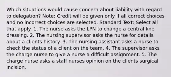 Which situations would cause concern about liability with regard to delegation? Note: Credit will be given only if all correct choices and no incorrect choices are selected. Standard Text: Select all that apply. 1. The nurse asks the LPN to change a central line dressing. 2. The nursing supervisor asks the nurse for details about a clients history. 3. The nursing assistant asks a nurse to check the status of a client on the team. 4. The supervisor asks the charge nurse to give a nurse a difficult assignment. 5. The charge nurse asks a staff nurses opinion on the clients surgical incision.