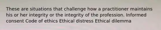 These are situations that challenge how a practitioner maintains his or her integrity or the integrity of the profession. Informed consent Code of ethics Ethical distress Ethical dilemma