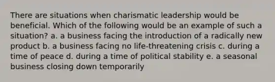 There are situations when charismatic leadership would be beneficial. Which of the following would be an example of such a situation? a. a business facing the introduction of a radically new product b. a business facing no life-threatening crisis c. during a time of peace d. during a time of political stability e. a seasonal business closing down temporarily