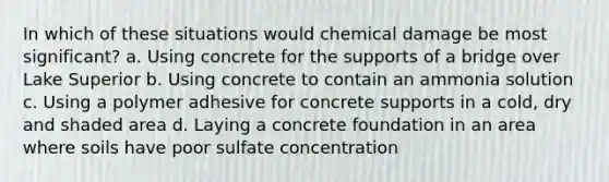 In which of these situations would chemical damage be most significant? a. Using concrete for the supports of a bridge over Lake Superior b. Using concrete to contain an ammonia solution c. Using a polymer adhesive for concrete supports in a cold, dry and shaded area d. Laying a concrete foundation in an area where soils have poor sulfate concentration