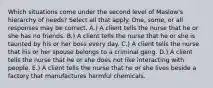 Which situations come under the second level of Maslow's hierarchy of needs? Select all that apply. One, some, or all responses may be correct. A.) A client tells the nurse that he or she has no friends. B.) A client tells the nurse that he or she is taunted by his or her boss every day. C.) A client tells the nurse that his or her spouse belongs to a criminal gang. D.) A client tells the nurse that he or she does not like interacting with people. E.) A client tells the nurse that he or she lives beside a factory that manufactures harmful chemicals.