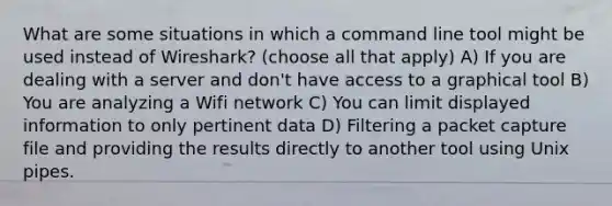 What are some situations in which a command line tool might be used instead of Wireshark? (choose all that apply) A) If you are dealing with a server and don't have access to a graphical tool B) You are analyzing a Wifi network C) You can limit displayed information to only pertinent data D) Filtering a packet capture file and providing the results directly to another tool using Unix pipes.