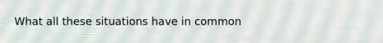 What all these situations have in common