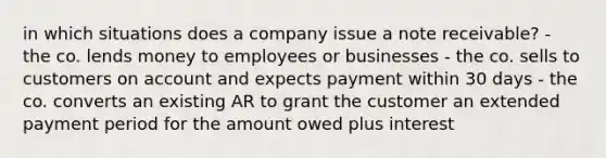 in which situations does a company issue a note receivable? - the co. lends money to employees or businesses - the co. sells to customers on account and expects payment within 30 days - the co. converts an existing AR to grant the customer an extended payment period for the amount owed plus interest