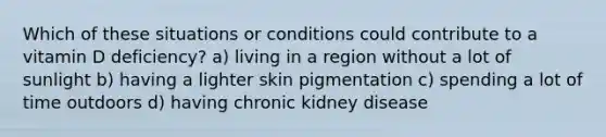 Which of these situations or conditions could contribute to a vitamin D deficiency? a) living in a region without a lot of sunlight b) having a lighter skin pigmentation c) spending a lot of time outdoors d) having chronic kidney disease