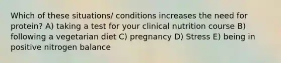 Which of these situations/ conditions increases the need for protein? A) taking a test for your clinical nutrition course B) following a vegetarian diet C) pregnancy D) Stress E) being in positive nitrogen balance