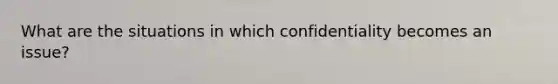 What are the situations in which confidentiality becomes an issue?