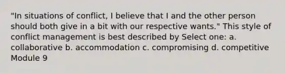 "In situations of conflict, I believe that I and the other person should both give in a bit with our respective wants." This style of conflict management is best described by Select one: a. collaborative b. accommodation c. compromising d. competitive Module 9