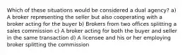 Which of these situations would be considered a dual agency? a) A broker representing the seller but also cooperating with a broker acting for the buyer b) Brokers from two offices splitting a sales commission c) A broker acting for both the buyer and seller in the same transaction d) A licensee and his or her employing broker splitting the commission