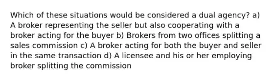 Which of these situations would be considered a dual agency? a) A broker representing the seller but also cooperating with a broker acting for the buyer b) Brokers from two offices splitting a sales commission c) A broker acting for both the buyer and seller in the same transaction d) A licensee and his or her employing broker splitting the commission