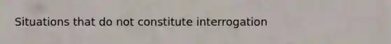 Situations that do not constitute interrogation